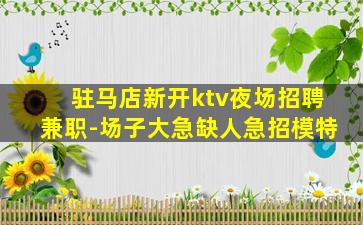 驻马店新开ktv夜场招聘兼职-场子大急缺人急招模特